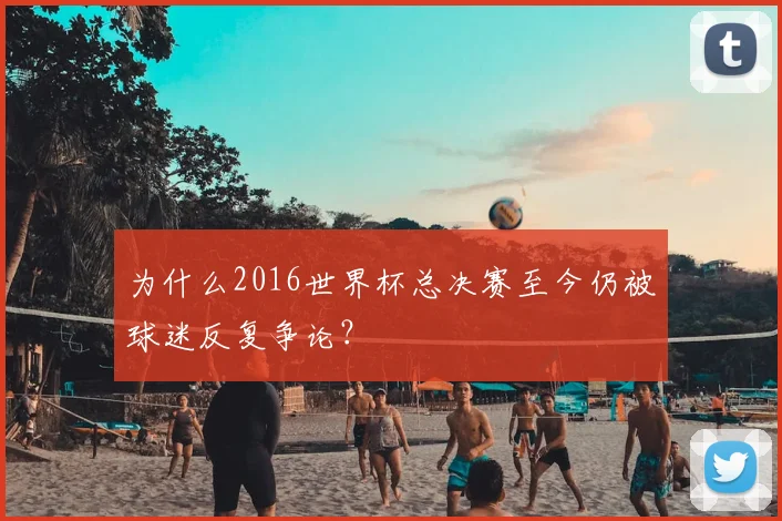 为什么2016世界杯总决赛至今仍被球迷反复争论?