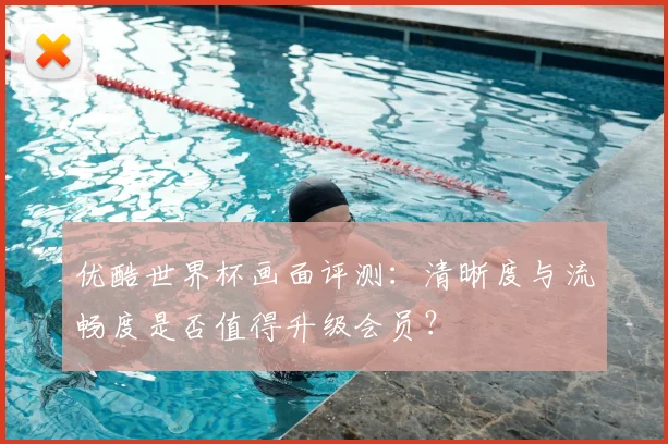 优酷世界杯画面评测:清晰度与流畅度是否值得升级会员?