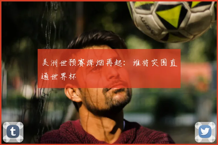 美洲世预赛烽烟再起：谁将突围直通世界杯