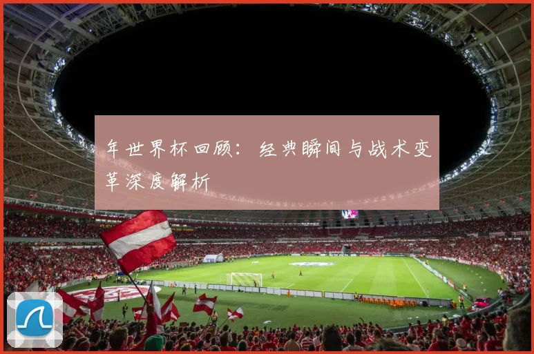 年世界杯回顾:经典瞬间与战术变革深度解析