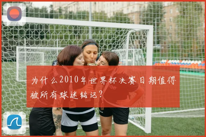 为什么2010年世界杯决赛日期值得被所有球迷铭记?