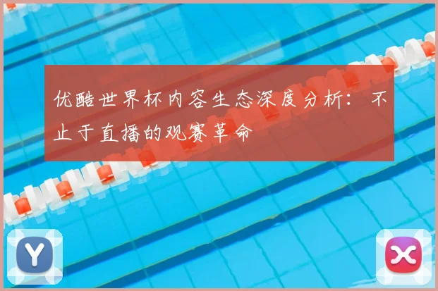 优酷世界杯内容生态深度分析:不止于直播的观赛革命