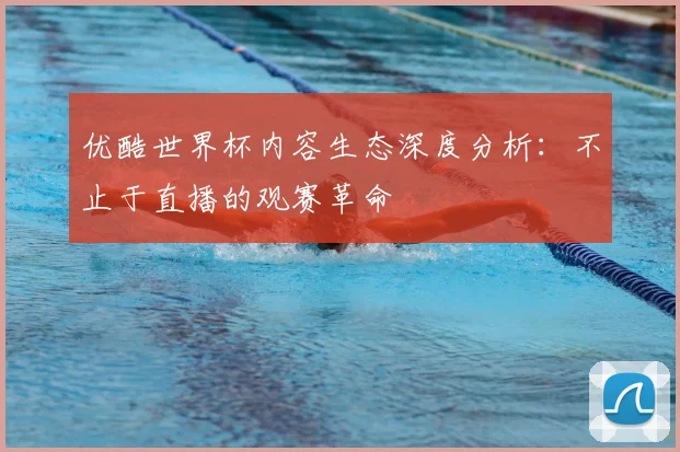 优酷世界杯内容生态深度分析：不止于直播的观赛革命