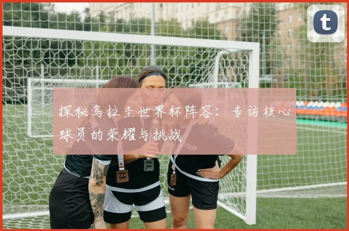探秘乌拉圭世界杯阵容：专访核心球员的荣耀与挑战