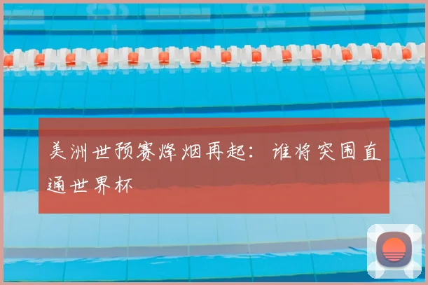 美洲世预赛烽烟再起：谁将突围直通世界杯