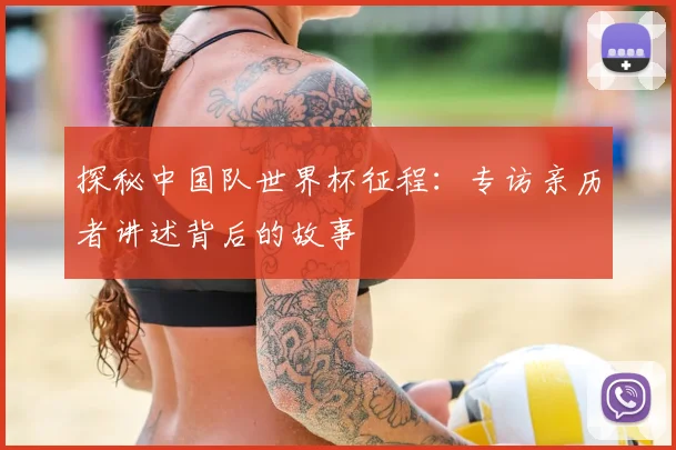 探秘中国队世界杯征程：专访亲历者讲述背后的故事