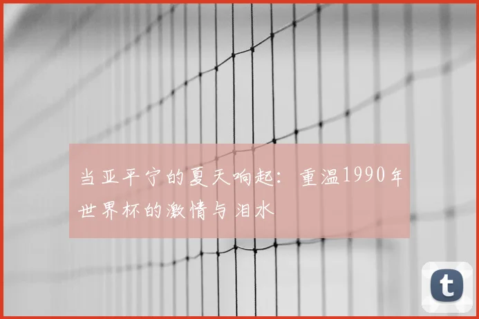当亚平宁的夏天响起:重温1990年世界杯的激情与泪水